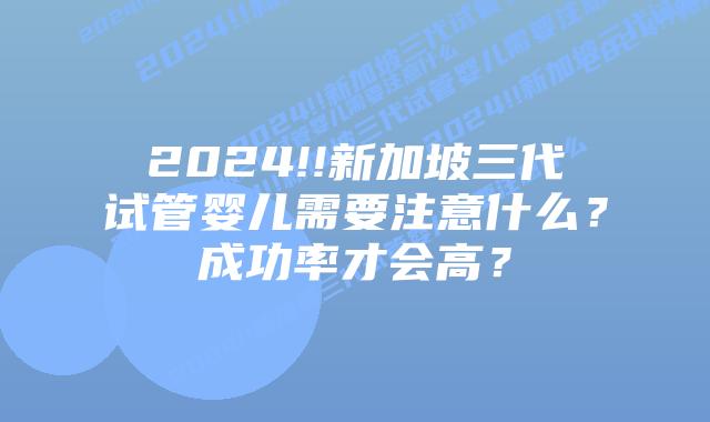 2024!!新加坡三代试管婴儿需要注意什么?成功率才会高?