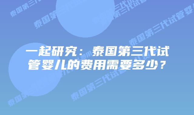 一起研究:泰国第三代试管婴儿的费用需要多少?