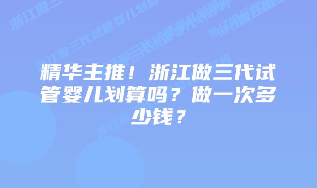 精华主推!浙江做三代试管婴儿划算吗?做一次多少钱?