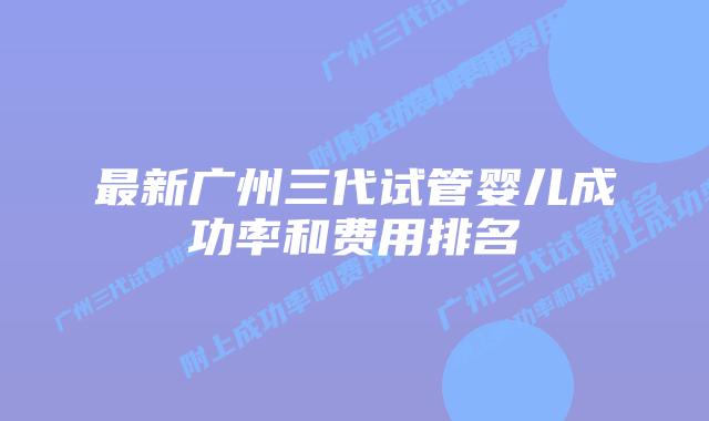 最新广州三代试管婴儿成功率和费用排名