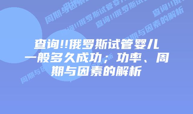 查询!!俄罗斯试管婴儿一般多久成功;功率、周期与因素的解析