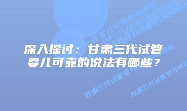 深入探讨:甘肃三代试管婴儿可靠的说法有哪些?