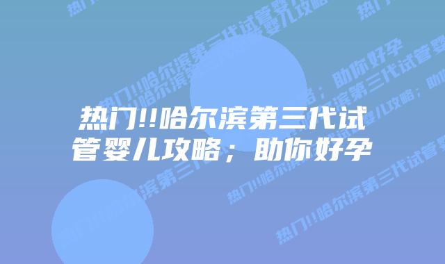 热门!!哈尔滨第三代试管婴儿攻略;助你好孕