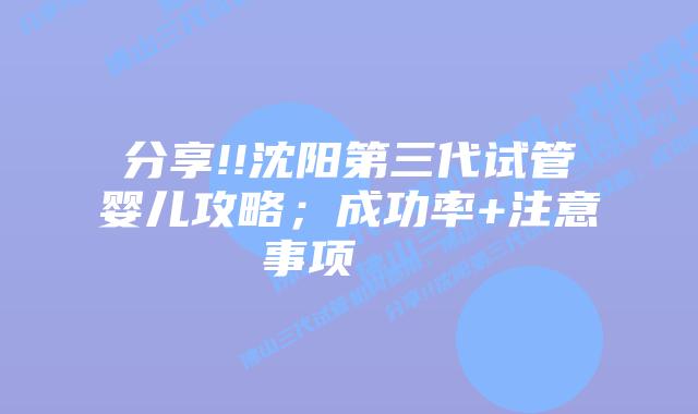 分享!!沈阳第三代试管婴儿攻略;成功率+注意事项