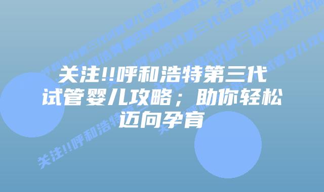 关注!!呼和浩特第三代试管婴儿攻略;助你轻松迈向孕育