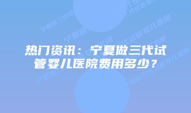 热门资讯:宁夏做三代试管婴儿医院费用多少?