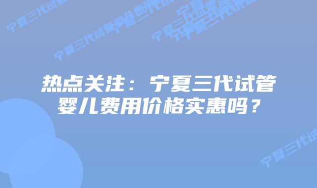 热点关注:宁夏三代试管婴儿费用价格实惠吗?