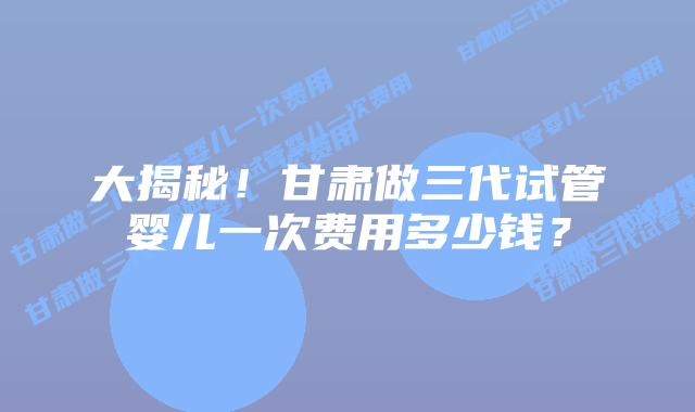 大揭秘!甘肃做三代试管婴儿一次费用多少钱?