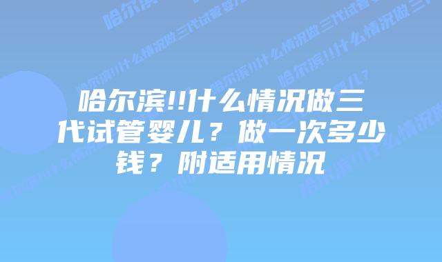 哈尔滨!!什么情况做三代试管婴儿?做一次多少钱?附适用情况