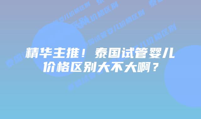 精华主推!泰国试管婴儿价格区别大不大啊?