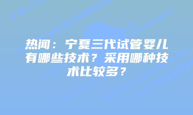 热闻:宁夏三代试管婴儿有哪些技术?采用哪种技术比较多?