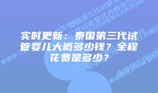实时更新:泰国第三代试管婴儿大概多少钱?全程花费是多少?