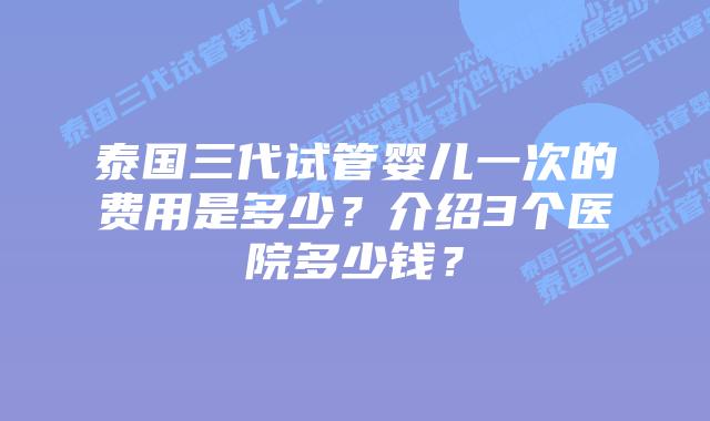 泰国三代试管婴儿一次的费用是多少?介绍3个医院多少钱?