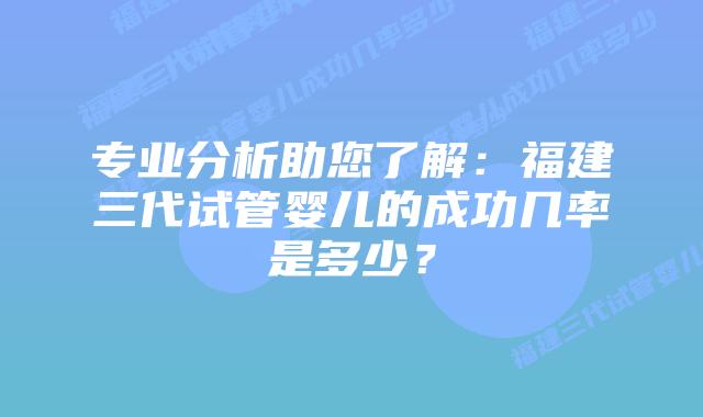 专业分析助您了解:福建三代试管婴儿的成功几率是多少?