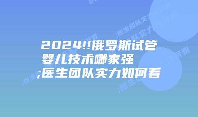 2024!!俄罗斯试管婴儿技术哪家强 ;医生团队实力如何看