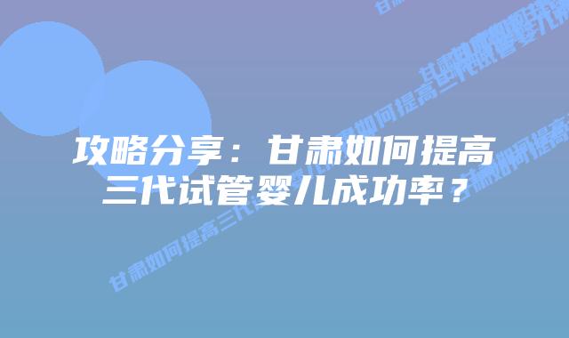攻略分享:甘肃如何提高三代试管婴儿成功率?
