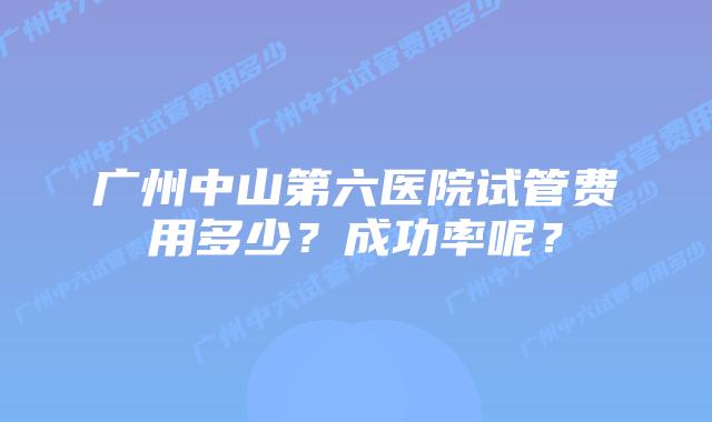 广州中山第六医院试管费用多少?成功率呢?