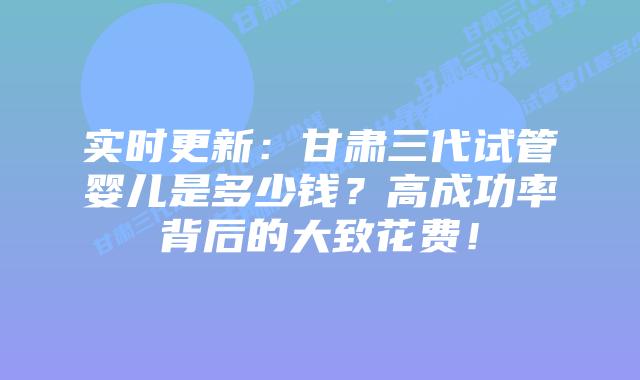 实时更新：甘肃三代试管婴儿是多少钱？高成功率背后的大致花费！