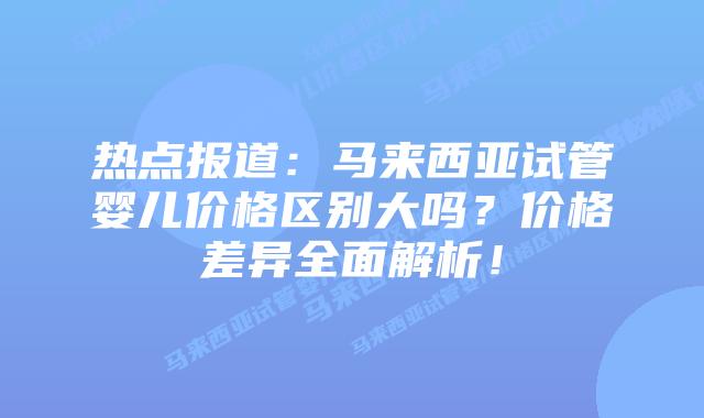 热点报道：马来西亚试管婴儿价格区别大吗？价格差异全面解析！