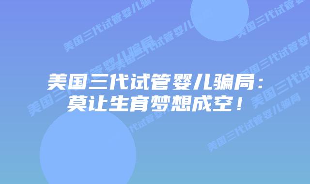 美国三代试管婴儿骗局:莫让生育梦想成空!