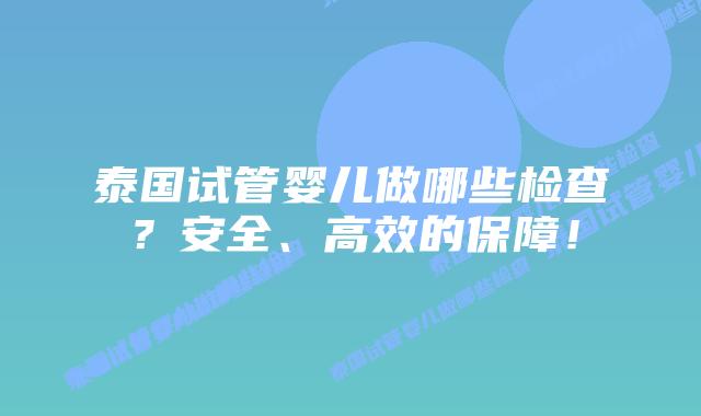 泰国试管婴儿做哪些检查？安全、高效的保障！
