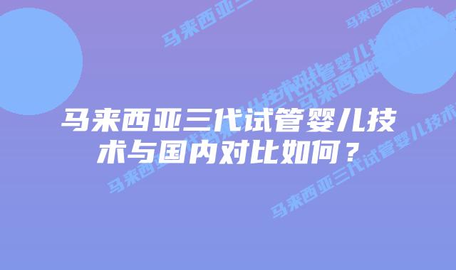 马来西亚三代试管婴儿技术与国内对比如何?