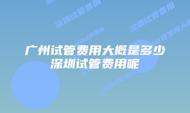 广州试管费用大概是多少深圳试管费用呢
