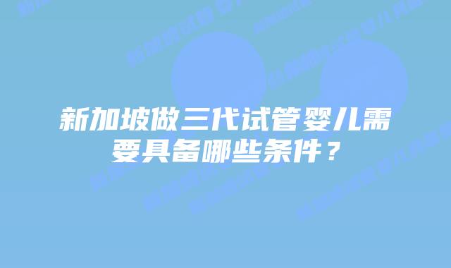 新加坡做三代试管婴儿需要具备哪些条件?