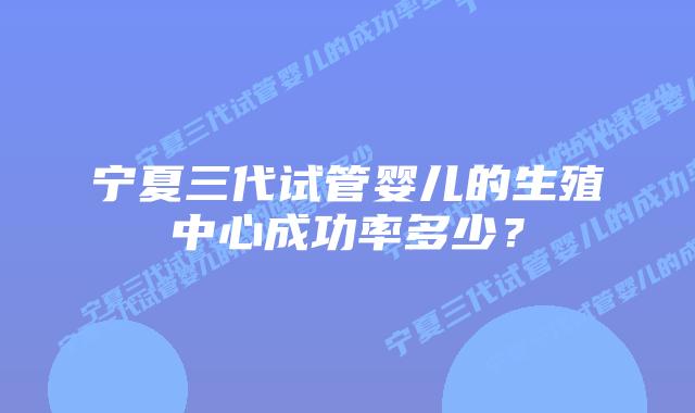 宁夏三代试管婴儿的生殖中心成功率多少?