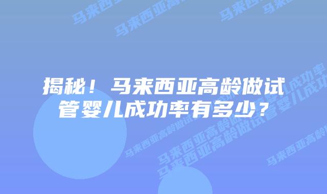 揭秘!马来西亚高龄做试管婴儿成功率有多少?