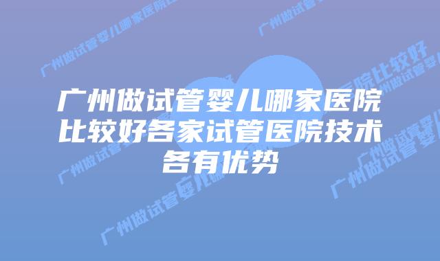 广州做试管婴儿哪家医院比较好各家试管医院技术各有优势