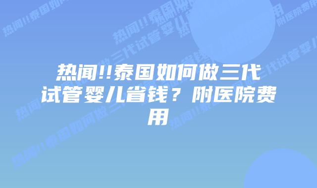 热闻!!泰国如何做三代试管婴儿省钱?附医院费用