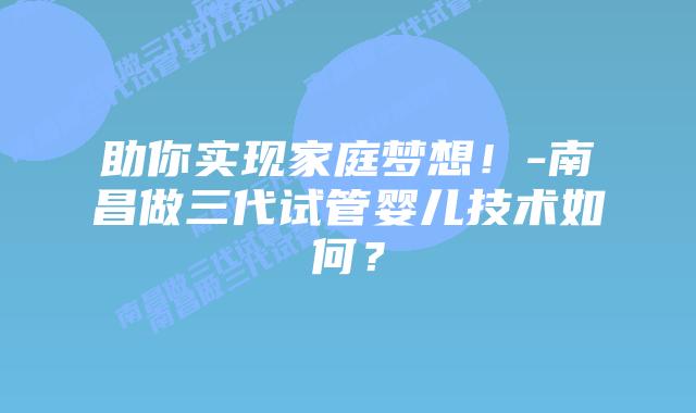 助你实现家庭梦想!-南昌做三代试管婴儿技术如何?