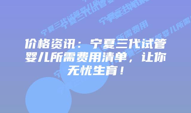 价格资讯:宁夏三代试管婴儿所需费用清单,让你无忧生育!