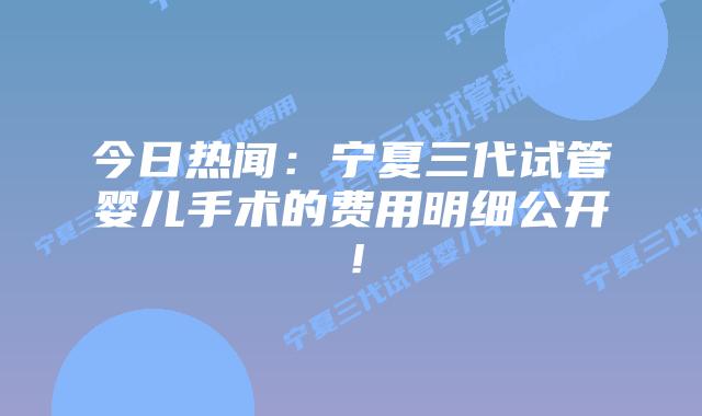 今日热闻:宁夏三代试管婴儿手术的费用明细公开!