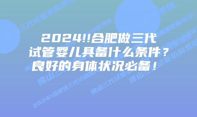 2024!!合肥做三代试管婴儿具备什么条件?良好的身体状况必备!