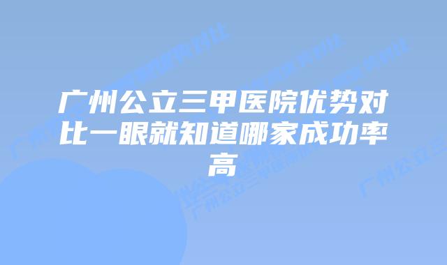 广州公立三甲医院优势对比一眼就知道哪家成功率高