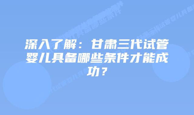 深入了解:甘肃三代试管婴儿具备哪些条件才能成功?