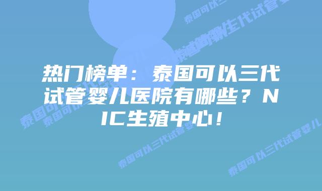 热门榜单:泰国可以三代试管婴儿医院有哪些?NIC生殖中心!