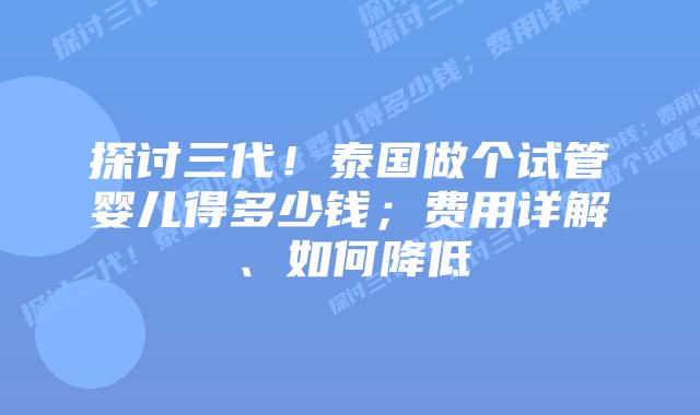 探讨三代!泰国做个试管婴儿得多少钱;费用详解、如何降低