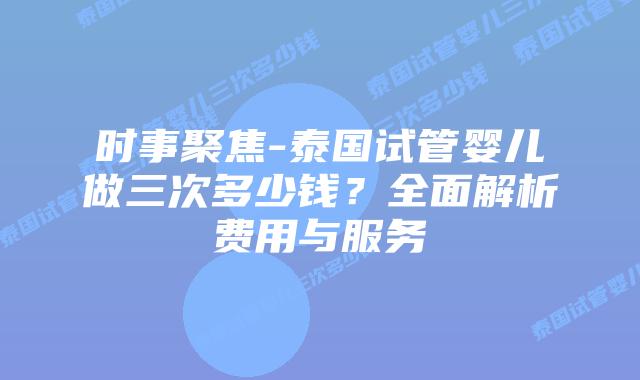 时事聚焦-泰国试管婴儿做三次多少钱?全面解析费用与服务