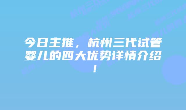 今日主推,杭州三代试管婴儿的四大优势详情介绍!