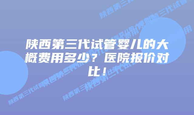 陕西第三代试管婴儿的大概费用多少？医院报价对比！