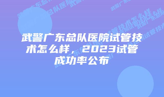 武警广东总队医院试管技术怎么样，2023试管成功率公布