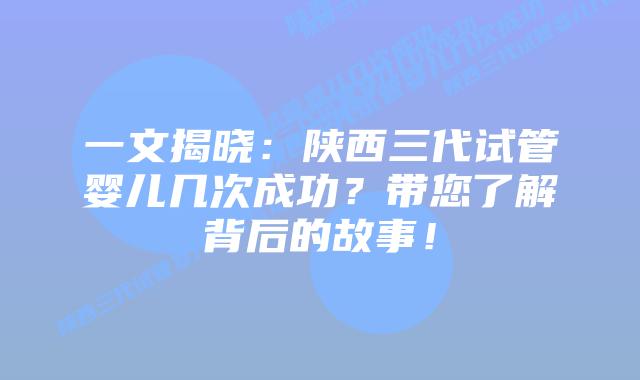一文揭晓：陕西三代试管婴儿几次成功？带您了解背后的故事！
