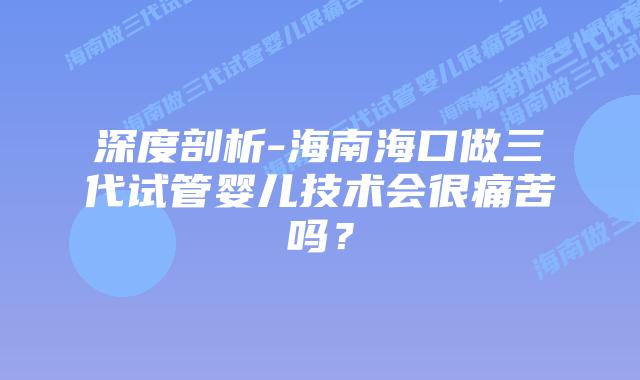 深度剖析-海南海口做三代试管婴儿技术会很痛苦吗?