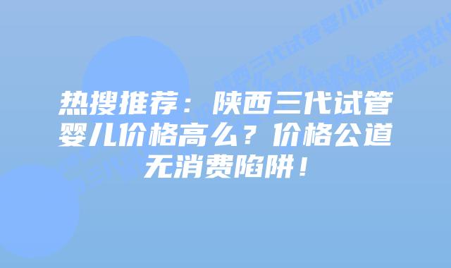 热搜推荐:陕西三代试管婴儿价格高么?价格公道无消费陷阱!