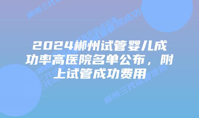 2024郴州试管婴儿成功率高医院名单公布，附上试管成功费用
