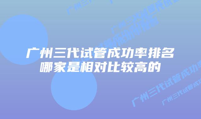 广州三代试管成功率排名哪家是相对比较高的