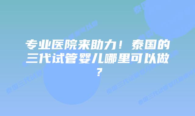 专业医院来助力!泰国的三代试管婴儿哪里可以做?